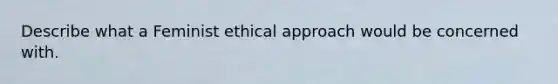 Describe what a Feminist ethical approach would be concerned with.