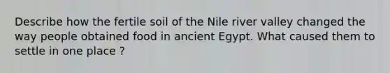 Describe how the fertile soil of the Nile river valley changed the way people obtained food in ancient Egypt. What caused them to settle in one place ?