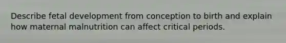 Describe fetal development from conception to birth and explain how maternal malnutrition can affect critical periods.