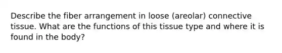 Describe the fiber arrangement in loose (areolar) connective tissue. What are the functions of this tissue type and where it is found in the body?