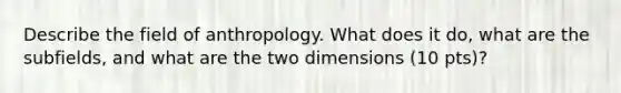 Describe the field of anthropology. What does it do, what are the subfields, and what are the two dimensions (10 pts)?