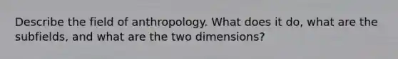 Describe the field of anthropology. What does it do, what are the subfields, and what are the two dimensions?