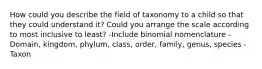 How could you describe the field of taxonomy to a child so that they could understand it? Could you arrange the scale according to most inclusive to least? -Include binomial nomenclature -Domain, kingdom, phylum, class, order, family, genus, species -Taxon