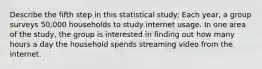 Describe the fifth step in this statistical study: Each​ year, a group surveys​ 50,000 households to study internet usage. In one area of the​ study, the group is interested in finding out how many hours a day the household spends streaming video from the internet.