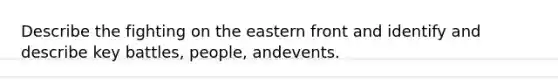 Describe the fighting on the eastern front and identify and describe key battles, people, andevents.