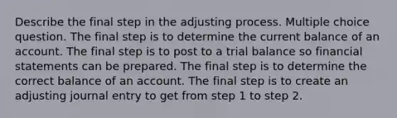 Describe the final step in the adjusting process. Multiple choice question. The final step is to determine the current balance of an account. The final step is to post to a trial balance so financial statements can be prepared. The final step is to determine the correct balance of an account. The final step is to create an adjusting journal entry to get from step 1 to step 2.