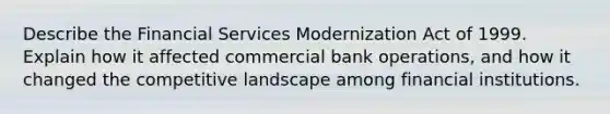 Describe the Financial Services Modernization Act of 1999. Explain how it affected commercial bank operations, and how it changed the competitive landscape among financial institutions.