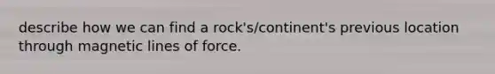 describe how we can find a rock's/continent's previous location through magnetic lines of force.