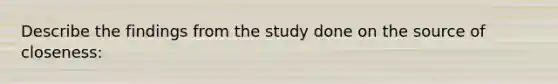 Describe the findings from the study done on the source of closeness: