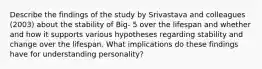 Describe the findings of the study by Srivastava and colleagues (2003) about the stability of Big- 5 over the lifespan and whether and how it supports various hypotheses regarding stability and change over the lifespan. What implications do these findings have for understanding personality?