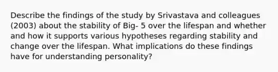 Describe the findings of the study by Srivastava and colleagues (2003) about the stability of Big- 5 over the lifespan and whether and how it supports various hypotheses regarding stability and change over the lifespan. What implications do these findings have for understanding personality?