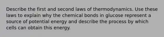 Describe the first and second laws of thermodynamics. Use these laws to explain why the chemical bonds in glucose represent a source of potential energy and describe the process by which cells can obtain this energy.