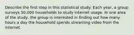 Describe the first step in this statistical study: Each​ year, a group surveys​ 50,000 households to study internet usage. In one area of the​ study, the group is interested in finding out how many hours a day the household spends streaming video from the internet.