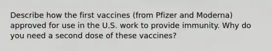 Describe how the first vaccines (from Pfizer and Moderna) approved for use in the U.S. work to provide immunity. Why do you need a second dose of these vaccines?