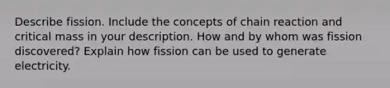 Describe fission. Include the concepts of chain reaction and critical mass in your description. How and by whom was fission discovered? Explain how fission can be used to generate electricity.