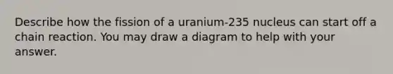 Describe how the fission of a uranium-235 nucleus can start off a chain reaction. You may draw a diagram to help with your answer.