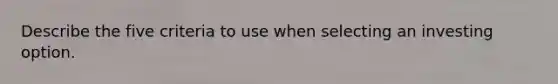 Describe the five criteria to use when selecting an investing option.