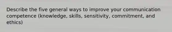 Describe the five general ways to improve your communication competence (knowledge, skills, sensitivity, commitment, and ethics)