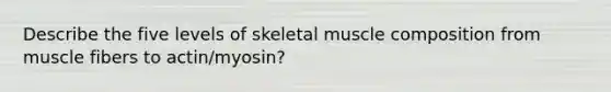 Describe the five levels of skeletal muscle composition from muscle fibers to actin/myosin?