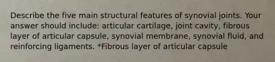 Describe the five main structural features of synovial joints. Your answer should include: articular cartilage, joint cavity, fibrous layer of articular capsule, synovial membrane, synovial fluid, and reinforcing ligaments. *Fibrous layer of articular capsule