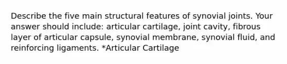 Describe the five main structural features of synovial joints. Your answer should include: articular cartilage, joint cavity, fibrous layer of articular capsule, synovial membrane, synovial fluid, and reinforcing ligaments. *Articular Cartilage