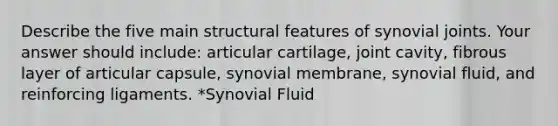 Describe the five main structural features of synovial joints. Your answer should include: articular cartilage, joint cavity, fibrous layer of articular capsule, synovial membrane, synovial fluid, and reinforcing ligaments. *Synovial Fluid