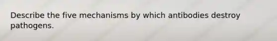 Describe the five mechanisms by which antibodies destroy pathogens.