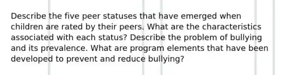 Describe the five peer statuses that have emerged when children are rated by their peers. What are the characteristics associated with each status? Describe the problem of bullying and its prevalence. What are program elements that have been developed to prevent and reduce bullying?