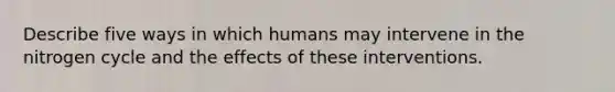 Describe five ways in which humans may intervene in the nitrogen cycle and the effects of these interventions.