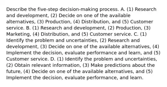 Describe the​ five-step decision-making process. A. ​(1) Research and​ development, (2) Decide on one of the available​ alternatives, (3)​ Production, (4)​ Distribution, and​ (5) Customer service. B. ​(1) Research and​ development, (2)​ Production, (3)​ Marketing, (4)​ Distribution, and​ (5) Customer service. C. ​(1) Identify the problem and​ uncertainties, (2) Research and​ development, (3) Decide on one of the available​ alternatives, (4) Implement the​ decision, evaluate performance and​ learn, and​ (5) Customer service. D. ​(1) Identify the problem and​ uncertainties, (2) Obtain relevant​ information, (3) Make predictions about the​ future, (4) Decide on one of the available​ alternatives, and​ (5) Implement the​ decision, evaluate​ performance, and learn.