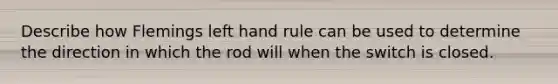 Describe how Flemings left hand rule can be used to determine the direction in which the rod will when the switch is closed.