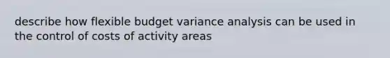 describe how flexible budget variance analysis can be used in the control of costs of activity areas