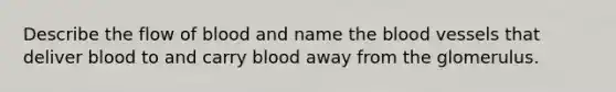 Describe the flow of blood and name the blood vessels that deliver blood to and carry blood away from the glomerulus.