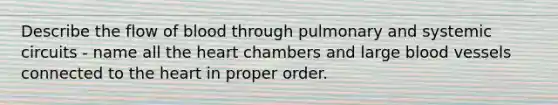 Describe the flow of blood through pulmonary and systemic circuits - name all the heart chambers and large blood vessels connected to the heart in proper order.