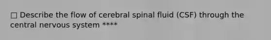 □ Describe the flow of cerebral spinal fluid (CSF) through the central nervous system ****