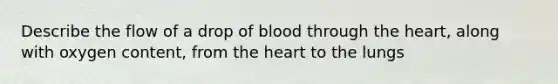 Describe the flow of a drop of blood through <a href='https://www.questionai.com/knowledge/kya8ocqc6o-the-heart' class='anchor-knowledge'>the heart</a>, along with oxygen content, from the heart to the lungs