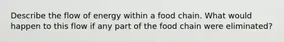 Describe the flow of energy within a food chain. What would happen to this flow if any part of the food chain were eliminated?