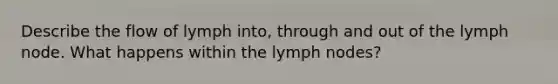 Describe the flow of lymph into, through and out of the lymph node. What happens within the lymph nodes?