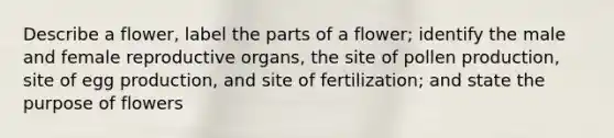 Describe a flower, label the parts of a flower; identify the male and female reproductive organs, the site of pollen production, site of egg production, and site of fertilization; and state the purpose of flowers