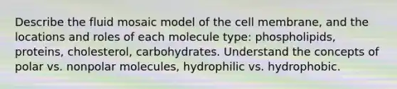 Describe the fluid mosaic model of the cell membrane, and the locations and roles of each molecule type: phospholipids, proteins, cholesterol, carbohydrates. Understand the concepts of polar vs. nonpolar molecules, hydrophilic vs. hydrophobic.