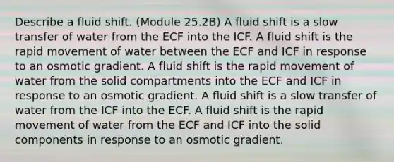 Describe a fluid shift. (Module 25.2B) A fluid shift is a slow transfer of water from the ECF into the ICF. A fluid shift is the rapid movement of water between the ECF and ICF in response to an osmotic gradient. A fluid shift is the rapid movement of water from the solid compartments into the ECF and ICF in response to an osmotic gradient. A fluid shift is a slow transfer of water from the ICF into the ECF. A fluid shift is the rapid movement of water from the ECF and ICF into the solid components in response to an osmotic gradient.