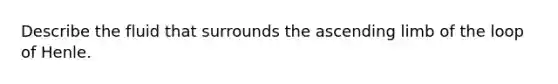 Describe the fluid that surrounds the ascending limb of the loop of Henle.