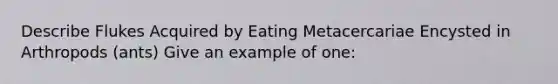 Describe Flukes Acquired by Eating Metacercariae Encysted in Arthropods (ants) Give an example of one: