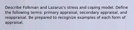 Describe Folkman and Lazarus's stress and coping model. Define the following terms: primary appraisal, secondary appraisal, and reappraisal. Be prepared to recognize examples of each form of appraisal.