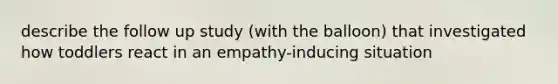 describe the follow up study (with the balloon) that investigated how toddlers react in an empathy-inducing situation