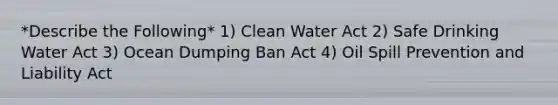 *Describe the Following* 1) Clean Water Act 2) Safe Drinking Water Act 3) Ocean Dumping Ban Act 4) Oil Spill Prevention and Liability Act