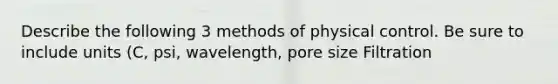 Describe the following 3 methods of physical control. Be sure to include units (C, psi, wavelength, pore size Filtration