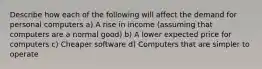 Describe how each of the following will affect the demand for personal computers a) A rise in income (assuming that computers are a normal good) b) A lower expected price for computers c) Cheaper software d) Computers that are simpler to operate