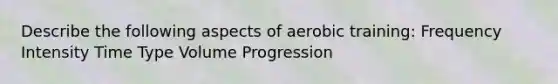 Describe the following aspects of aerobic training: Frequency Intensity Time Type Volume Progression