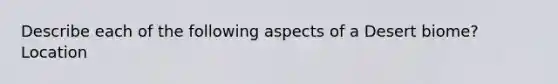 Describe each of the following aspects of a Desert biome? Location